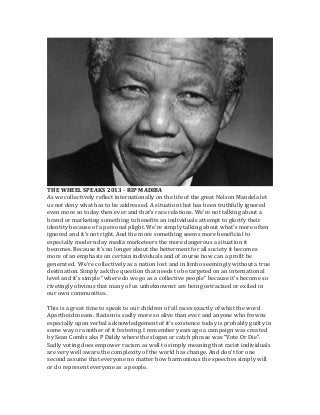 THE WHEEL SPEAKS 2013 - RIP MADIBA
As we collectively reflect internationally on the life of the great Nelson Mandela let
us not deny what has to be addressed. A situation that has been truthfully ignored
even more so today then ever and that’s race relations. We’re not talking about a
brand or marketing something to benefits an individuals attempt to glorify their
identity because of a personal plight. We’re simply talking about what’s more often
ignored and it’s not right. And the more something seems more beneficial to
especially modern day media marketeers the more dangerous a situation it
becomes. Because it’s no longer about the betterment for all society it becomes
more of an emphasis on certain individuals and of course how can a profit be
generated. We’re collectively as a nation lost and in limbo seemingly without a true
destination. Simply ask the question that needs to be targeted on an international
level and it’s simple “where do we go as a collective people” because it’s become so
rivetingly obvious that many of us unbeknownst are being ostracized or exiled in
our own communities.
This is a great time to speak to our children of all races exactly of what the word
Apartheid means. Racism is sadly more so alive than ever and anyone who frowns
especially upon verbal acknowledgement of it's existence today is probably guilty in
some way or another of it festering. I remember years ago a campaign was created
by Sean Combs aka P Diddy where the slogan or catch phrase was "Vote Or Die".
Sadly voting does empower racism as well to simply meaning that racist individuals
are very well aware the complexity of the world has change. And don't for one
second assume that everyone no matter how harmonious the speeches simply will
or do represent everyone as a people.

 