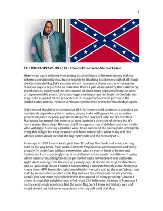  

1	
  

	
  
	
  
THE	
  WHEEL	
  SPEAKS	
  ON	
  2013	
  -­‐	
  A	
  Fool’s	
  Paradise	
  Re-­‐Visited	
  Twice?	
  
	
  
Here	
  we	
  go	
  again	
  without	
  even	
  getting	
  into	
  the	
  lunacy	
  of	
  the	
  new	
  money	
  making	
  
scheme	
  a	
  certain	
  individual	
  has	
  in	
  regards	
  to	
  attaching	
  his	
  likeness	
  with	
  of	
  all	
  things	
  
the	
  Confederate	
  Flag,	
  let's	
  examine	
  what	
  it	
  represents.	
  Know	
  matter	
  what	
  anyone	
  
thinks	
  or	
  says	
  in	
  regards	
  to	
  an	
  individual	
  that's	
  a	
  part	
  of	
  an	
  industry	
  that's	
  driven	
  by	
  
greed,	
  racism,	
  money	
  and	
  the	
  continuance	
  of	
  blood	
  being	
  syphoned	
  from	
  the	
  veins	
  
of	
  impressionable	
  youth.	
  Let	
  us	
  not	
  forget	
  one	
  important	
  fact	
  here	
  the	
  Confederate	
  
Flag	
  is	
  still	
  a	
  symbol	
  of	
  the	
  genocide	
  which	
  ravage	
  the	
  Southern	
  portion	
  of	
  the	
  
United	
  States	
  and	
  still	
  remains	
  a	
  relevant	
  symbol	
  who	
  revere	
  for	
  the	
  old	
  days	
  again.	
  
	
  
It	
  for	
  second	
  shouldn't	
  be	
  confused	
  at	
  all	
  &	
  for	
  those	
  would	
  continue	
  to	
  associate	
  an	
  
individuals	
  dependency	
  for	
  attention,	
  money	
  and	
  a	
  willingness	
  to	
  use	
  an	
  entire	
  
generation	
  youth	
  as	
  genie	
  pigs	
  in	
  this	
  desperate	
  ploy	
  isn't	
  only	
  sad	
  it's	
  heartless.	
  
Marketing	
  has	
  turned	
  this	
  country	
  all	
  over	
  again	
  in	
  a	
  direction	
  of	
  slavery	
  but	
  it's	
  
more	
  mental	
  these	
  days.	
  Because	
  they'll	
  be	
  a	
  generation	
  of	
  children	
  and	
  even	
  adults	
  
who	
  will	
  argue	
  his	
  being	
  a	
  positive	
  voice.	
  Even	
  commend	
  the	
  journey	
  and	
  attempt	
  to	
  
bring	
  this	
  to	
  light	
  but	
  they've	
  never	
  ever	
  been	
  subjected	
  to	
  what	
  many	
  still	
  face	
  
when	
  it	
  comes	
  down	
  to	
  what	
  the	
  flag	
  represents	
  and	
  the	
  memory	
  of	
  it.	
  
	
  
Years	
  ago	
  in	
  1999	
  I	
  move	
  to	
  Virginia	
  from	
  Brooklyn	
  New	
  York	
  and	
  made	
  a	
  wrong	
  
turn	
  on	
  my	
  way	
  home	
  from	
  work.	
  Northern	
  Virginia	
  is	
  a	
  Commonwealth	
  and	
  many	
  
proudly	
  fly	
  there	
  flags	
  without	
  reservation	
  what	
  so	
  ever	
  in	
  front	
  of	
  homes	
  and	
  
businesses.	
  I	
  unsuspectingly	
  stop	
  at	
  a	
  residence	
  that	
  was	
  quite	
  beautiful	
  with	
  a	
  nice	
  
white	
  fence	
  surrounding	
  the	
  entire	
  perimeter	
  and	
  a	
  few	
  horses	
  it	
  was	
  a	
  majestic	
  
sight.	
  And	
  I	
  coming	
  from	
  the	
  east	
  very	
  rarely	
  say	
  it	
  &	
  decided	
  to	
  stop	
  for	
  directions	
  
and	
  as	
  I	
  pulled	
  up	
  closer	
  I	
  notice	
  a	
  man	
  pointing	
  a	
  shotgun	
  directly	
  at	
  me.	
  Mind	
  you	
  
it	
  was	
  about	
  4PM	
  broad	
  day	
  light	
  immediately	
  I	
  verbally	
  said	
  to	
  the	
  man	
  "whoa,	
  I	
  am	
  
lost"	
  he	
  immediately	
  pointed	
  at	
  his	
  flag	
  and	
  said	
  "you'll	
  not	
  only	
  be	
  lost	
  you'll	
  be	
  
dead	
  if	
  you	
  don't	
  turn	
  your	
  @@@@@@	
  @ss	
  around	
  off	
  of	
  my	
  property".	
  And	
  as	
  I	
  
drove	
  through	
  this	
  neighborhood	
  off	
  of	
  route	
  28	
  I	
  believe	
  in	
  the	
  town	
  of	
  Manassas	
  I	
  
notice	
  every	
  single	
  residence	
  had	
  the	
  same	
  flag.	
  Sure	
  I	
  know	
  my	
  history	
  well	
  and	
  
heard	
  stories	
  but	
  had	
  never	
  experience	
  it	
  for	
  my	
  self	
  until	
  that	
  day.	
  

 