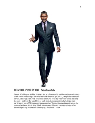   1	
  
	
  
	
  
THE	
  WHEEL	
  SPEAKS	
  ON	
  2013	
  –	
  Aging	
  Gracefully	
  
	
  
Denzel	
  Washington	
  will	
  be	
  59	
  years	
  old	
  in	
  a	
  few	
  months	
  and	
  he	
  made	
  me	
  seriously	
  
think	
  about	
  something	
  a	
  few	
  months	
  back	
  when	
  he	
  got	
  the	
  GQ	
  Magazine	
  cover	
  and	
  
spread.	
  Although	
  I	
  am	
  very	
  conscious	
  and	
  have	
  been	
  my	
  entire	
  life	
  about	
  not	
  only	
  
the	
  way	
  I	
  look	
  but	
  the	
  way	
  I	
  feel	
  as	
  well.	
  Sometimes	
  as	
  especially	
  being	
  a	
  man	
  
particularly	
  one	
  of	
  African	
  American	
  decent	
  we'll	
  sometimes	
  get	
  caught	
  up	
  on	
  the	
  
external	
  and	
  our	
  physicality.	
  Black	
  although	
  we'll	
  hear	
  a	
  constant	
  phrase	
  often	
  
where	
  especially	
  black	
  folks	
  love	
  saying	
  "black	
  don't	
  crack".	
  	
  
 