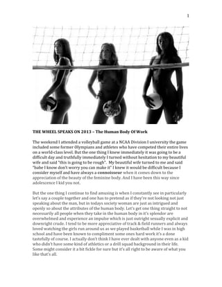   1	
  
	
  
	
  
THE	
  WHEEL	
  SPEAKS	
  ON	
  2013	
  –	
  The	
  Human	
  Body	
  Of	
  Work	
  
	
  
The	
  weekend	
  I	
  attended	
  a	
  volleyball	
  game	
  at	
  a	
  NCAA	
  Division	
  I	
  university	
  the	
  game	
  
included	
  some	
  former	
  Olympians	
  and	
  athletes	
  who	
  have	
  competed	
  their	
  entire	
  lives	
  
on	
  a	
  world-­‐class	
  level.	
  But	
  the	
  one	
  thing	
  I	
  knew	
  immediately	
  it	
  was	
  going	
  to	
  be	
  a	
  
difficult	
  day	
  and	
  truthfully	
  immediately	
  I	
  turned	
  without	
  hesitation	
  to	
  my	
  beautiful	
  
wife	
  and	
  said	
  “this	
  is	
  going	
  to	
  be	
  rough”.	
  	
  My	
  beautiful	
  wife	
  turned	
  to	
  me	
  and	
  said	
  
“babe	
  I	
  know	
  don’t	
  worry	
  you	
  can	
  make	
  it”	
  I	
  knew	
  it	
  would	
  be	
  difficult	
  because	
  I	
  
consider	
  myself	
  and	
  have	
  always	
  a	
  connoisseur	
  when	
  it	
  comes	
  down	
  to	
  the	
  
appreciation	
  of	
  the	
  beauty	
  of	
  the	
  feminine	
  body.	
  And	
  I	
  have	
  been	
  this	
  way	
  since	
  
adolescence	
  I	
  kid	
  you	
  not.	
  	
  
	
  
But	
  the	
  one	
  thing	
  I	
  continue	
  to	
  find	
  amusing	
  is	
  when	
  I	
  constantly	
  see	
  in	
  particularly	
  
let’s	
  say	
  a	
  couple	
  together	
  and	
  one	
  has	
  to	
  pretend	
  as	
  if	
  they’re	
  not	
  looking	
  not	
  just	
  
speaking	
  about	
  the	
  man,	
  but	
  in	
  todays	
  society	
  woman	
  are	
  just	
  as	
  intrigued	
  and	
  
openly	
  so	
  about	
  the	
  attributes	
  of	
  the	
  human	
  body.	
  Let’s	
  get	
  one	
  thing	
  straight	
  to	
  not	
  
necessarily	
  all	
  people	
  when	
  they	
  take	
  in	
  the	
  human	
  body	
  in	
  it’s	
  splendor	
  are	
  
overwhelmed	
  and	
  experience	
  an	
  impulse	
  which	
  is	
  just	
  outright	
  sexually	
  explicit	
  and	
  
downright	
  crude.	
  I	
  tend	
  to	
  be	
  more	
  appreciative	
  of	
  track	
  &	
  field	
  runners	
  and	
  always	
  
loved	
  watching	
  the	
  girls	
  run	
  around	
  us	
  as	
  we	
  played	
  basketball	
  while	
  I	
  was	
  in	
  high	
  
school	
  and	
  have	
  been	
  known	
  to	
  compliment	
  some	
  ones	
  hard	
  work	
  it’s	
  a	
  done	
  
tastefully	
  of	
  course.	
  I	
  actually	
  don’t	
  think	
  I	
  have	
  ever	
  dealt	
  with	
  anyone	
  even	
  as	
  a	
  kid	
  
who	
  didn’t	
  have	
  some	
  kind	
  of	
  athletics	
  or	
  a	
  drill	
  squad	
  background	
  in	
  their	
  life.	
  
Some	
  might	
  consider	
  it	
  a	
  bit	
  fickle	
  for	
  sure	
  but	
  it’s	
  all	
  right	
  to	
  be	
  aware	
  of	
  what	
  you	
  
like	
  that’s	
  all.	
  
 