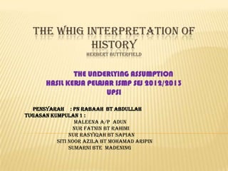THE WHIG INTERPRETATION OF
HISTORY
HERBERT BUTTERFIELD
THE UNDERLYING ASSUMPTION
HASIL KERJA PELAJAR ISMP SEJ 2012/2013
UPSI
Pensyarah : pn rabaah bt abdullah
TUGASAN KUMPULAN 1 :
MALEENA A/P ADUN
Nur fatnin bt rahimi
NUR RASYIQAH BT SAPIAN
Siti noor azila bt mohamad aripin
SUMARNI BTE MADENING
 