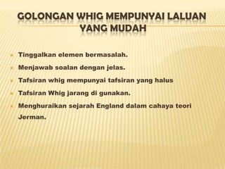 GOLONGAN WHIG MEMPUNYAI LALUAN
YANG MUDAH
 Tinggalkan elemen bermasalah.
 Menjawab soalan dengan jelas.
 Tafsiran whig mempunyai tafsiran yang halus
 Tafsiran Whig jarang di gunakan.
 Menghuraikan sejarah England dalam cahaya teori
Jerman.
 