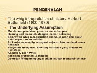 PENGENALAN
 The whig intrepretation of history Herbert
Butterfield (1900-1979)
 The Underlying Assumption
 Mendalami pemikiran generasi masa lampau
 Hubung kait masa lalu dengan zaman sekarang
 Sejarawan Whig menguruskan skema sejarah dari sudut
pandangan zaman mereka
 Ahli sejarawan whig mengkaji sejarah lampau demi masa
hadapan
 Penyelidikan sejarah didorong daripada yang mudah ke
kompleks
 Kaedah & Teori Whig
 Fahaman Protestan & Katolik
 Golongan Whig mempunyai laluan mudah mentafsir sejarah
 