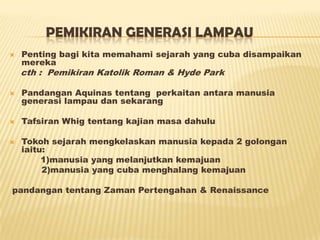 PEMIKIRAN GENERASI LAMPAU
 Penting bagi kita memahami sejarah yang cuba disampaikan
mereka
cth : Pemikiran Katolik Roman & Hyde Park
 Pandangan Aquinas tentang perkaitan antara manusia
generasi lampau dan sekarang
 Tafsiran Whig tentang kajian masa dahulu
 Tokoh sejarah mengkelaskan manusia kepada 2 golongan
iaitu:
1)manusia yang melanjutkan kemajuan
2)manusia yang cuba menghalang kemajuan
pandangan tentang Zaman Pertengahan & Renaissance
 