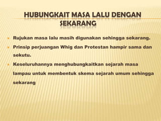 HUBUNGKAIT MASA LALU DENGAN
SEKARANG
 Rujukan masa lalu masih digunakan sehingga sekarang.
 Prinsip perjuangan Whig dan Protestan hampir sama dan
sekutu.
 Keseluruhannya menghubungkaitkan sejarah masa
lampau untuk membentuk skema sejarah umum sehingga
sekarang
 