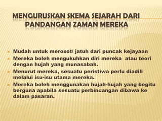 MENGURUSKAN SKEMA SEJARAH DARI
PANDANGAN ZAMAN MEREKA
 Mudah untuk merosot/ jatuh dari puncak kejayaan
 Mereka boleh mengukuhkan diri mereka atau teori
dengan hujah yang munasabah.
 Menurut mereka, sesuatu peristiwa perlu diadili
melalui isu-isu utama mereka.
 Mereka boleh menggunakan hujah-hujah yang begitu
berguna apabila sesuatu perbincangan dibawa ke
dalam pasaran.
 