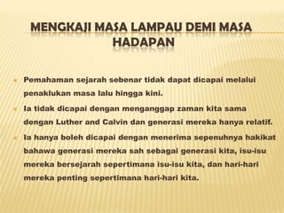 MENGKAJI MASA LAMPAU DEMI MASA
HADAPAN
 Pemahaman sejarah sebenar tidak dapat dicapai melalui
penaklukan masa lalu hingga kini.
 Ia tidak dicapai dengan menganggap zaman kita sama
dengan Luther and Calvin dan generasi mereka hanya relatif.
 Ia hanya boleh dicapai dengan menerima sepenuhnya hakikat
bahawa generasi mereka sah sebagai generasi kita, isu-isu
mereka bersejarah sepertimana isu-isu kita, dan hari-hari
mereka penting sepertimana hari-hari kita.
 