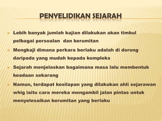 PENYELIDIKAN SEJARAH
 Lebih banyak jumlah kajian dilakukan akan timbul
pelbagai persoalan dan kerumitan
 Mengkaji dimana perkara berlaku adalah di dorong
daripada yang mudah kepada kompleks
 Sejarah menjelaskan bagaimana masa lalu membentuk
keadaan sekarang
 Namun, terdapat kesilapan yang dilakukan ahli sejarawan
whig iaitu cara mereka mengambil jalan pintas untuk
menyelesaikan kerumitan yang berlaku
 