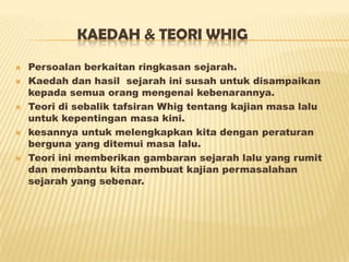 KAEDAH & TEORI WHIG
 Persoalan berkaitan ringkasan sejarah.
 Kaedah dan hasil sejarah ini susah untuk disampaikan
kepada semua orang mengenai kebenarannya.
 Teori di sebalik tafsiran Whig tentang kajian masa lalu
untuk kepentingan masa kini.
 kesannya untuk melengkapkan kita dengan peraturan
berguna yang ditemui masa lalu.
 Teori ini memberikan gambaran sejarah lalu yang rumit
dan membantu kita membuat kajian permasalahan
sejarah yang sebenar.
 