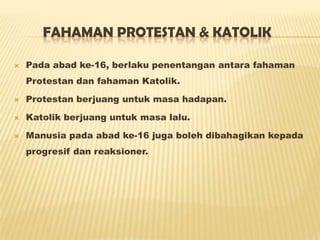 FAHAMAN PROTESTAN & KATOLIK
 Pada abad ke-16, berlaku penentangan antara fahaman
Protestan dan fahaman Katolik.
 Protestan berjuang untuk masa hadapan.
 Katolik berjuang untuk masa lalu.
 Manusia pada abad ke-16 juga boleh dibahagikan kepada
progresif dan reaksioner.
 