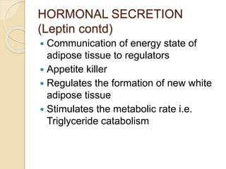 HORMONAL SECRETION
(Leptin contd)
 Communication of energy state of
adipose tissue to regulators
 Appetite killer
 Regulates the formation of new white
adipose tissue
 Stimulates the metabolic rate i.e.
Triglyceride catabolism
 
