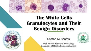 The White Cells
Granulocytes and Their
Benign Disorders
Usman Ali Shams
MLS M-Phil HaematoTechnology
University of Health Sciences Lahore
 