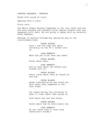 1 
OPENING SEQUENCE - MONTAGE 
Blank with sound of train 
Opening with a train 
Voice over: 
The White Chapel Murders happened in the late 1800s and are 
the most grusome and unhumain first degree murders that has 
happened until date. We are going to speak with an ancestor, 
Peter Eddowes. 
Montage of walking through Ely making my way to the 
interviewees home. 
PETER EDDOWS 
Once I saw the name and spelt 
correctly on the TV I looked into 
it. 
LUKE BENNETT 
When did you first hear her name? 
PETER EDDOWS 
Talks about when. 
LUKE BENNETT 
Did yo know about her before you 
looked into it? 
PETER EDDOWS 
Peter talks about when he found out 
and how. 
PETER EDDOWS 
Shows information he has found out. 
Talk about what happened to her 
that night. 
Cut aways during the interview to 
make it clear about what going on. 
Talk about how she was found. 
PETER EDDOWS 
Talks about how he feels about her. 
LUKE BENNETT 
Do you think they'll ever find 
Catherine's murder? 
 