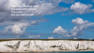 There'll be bluebirds over 
The white cliffs of Dover 
Tomorrow 
Just you wait and see 
 