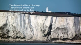 The shepherd will tend his sheep 
The valley will bloom again 
And Jimmy will go to sleep 
In his own little room again 
 