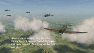 (There Will Be Bluebirds Over) The White 
Cliffs of Dover is a popular Second World War 
song made famous by Vera Lynn with her 1942 
version. 
 