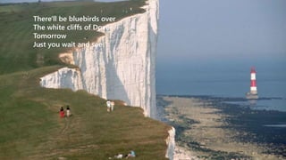 There'll be bluebirds over 
The white cliffs of Dover 
Tomorrow 
Just you wait and see 
 