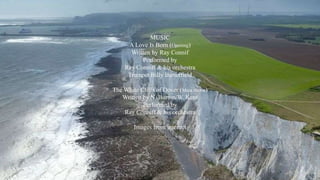 MUSIC 
A Love Is Born (Opening) 
Written by Ray Connif 
Performed by 
Ray Conniff & his orchestra 
Trumpet Billy Butterfield 
The White Cliffs of Dover (Main theme) 
Written by N. Burton/W. Kent 
Performed by 
Ray Conniff & his orchestra 
Images from internet 
