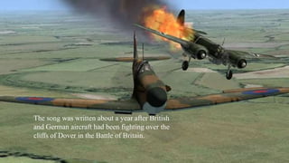 The song was written about a year after British 
and German aircraft had been fighting over the 
cliffs of Dover in the Battle of Britain. 
 