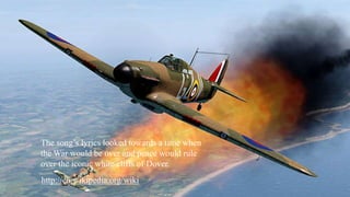 The song’s lyrics looked towards a time when 
the War would be over and peace would rule 
over the iconic white cliffs of Dover. 
http://en.wikipedia.org/wiki 
 