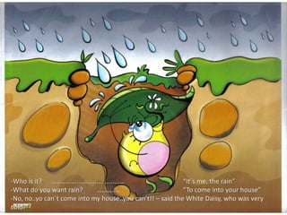 -Who is it? …………………………. ………… “It´s me, the rain”
-What do you want rain? ………….. “To come into your house”
-No, no..yo can´t come into my house..you can’t!! – said the White Daisy, who was very
cold.
 