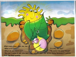 After many days…(toc, toc, toc…)
-Who is it? …………………………………………… “It´s me, the Sun”
-What do you want sun?........................... “To come into your house”
-You can´t come in yet, you can´t com in yet – said the White Daisy, because it´s winter.
And she slept quietly.
 