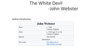 The White Devil
-John Webster
Author Introduction
John Webster
Born c. 1580
London, England
Died c. 1634 (age 53 or 54)
London, England
Spouse Sara Peniall
Information
His works The White Devil
The Duchess of Malfi
 