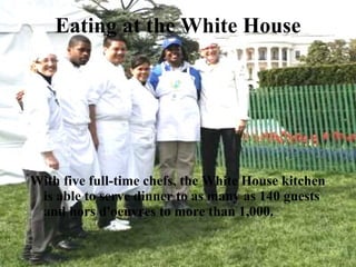 Eating at the White House With five full-time chefs, the White House kitchen is able to serve dinner to as many as 140 guests and hors d'oeuvres to more than 1,000.  