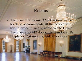 Rooms There are 132 rooms, 32 bathrooms, and 6 levels to accommodate all the people who live in, work in, and visit the White House. There are also 412 doors, 147 windows, 28 fireplaces, 7 staircases, and 3 elevators.  