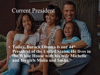 Current President Today, Barack Obama is our 44 th  President of the United States. He lives in the White House with his wife Michelle and his girls Malia and Sasha.  
