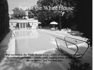For recreation, the White House has a variety of facilities available to its residents, including a tennis court, jogging track, swimming pool, movie theater, and bowling lane. Fun at the White House 