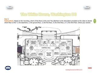 . Based on the recording, which of the floors is this one? Pay attention to the description provided on the video to decide     1
which floor is this? 1) the basement, 2) the ground floor, 3) the first floor, 4) the third floor, or 5) the third floor. Check your answer.




                                                                                                 Listening Exercise for ENIS Level 2
 