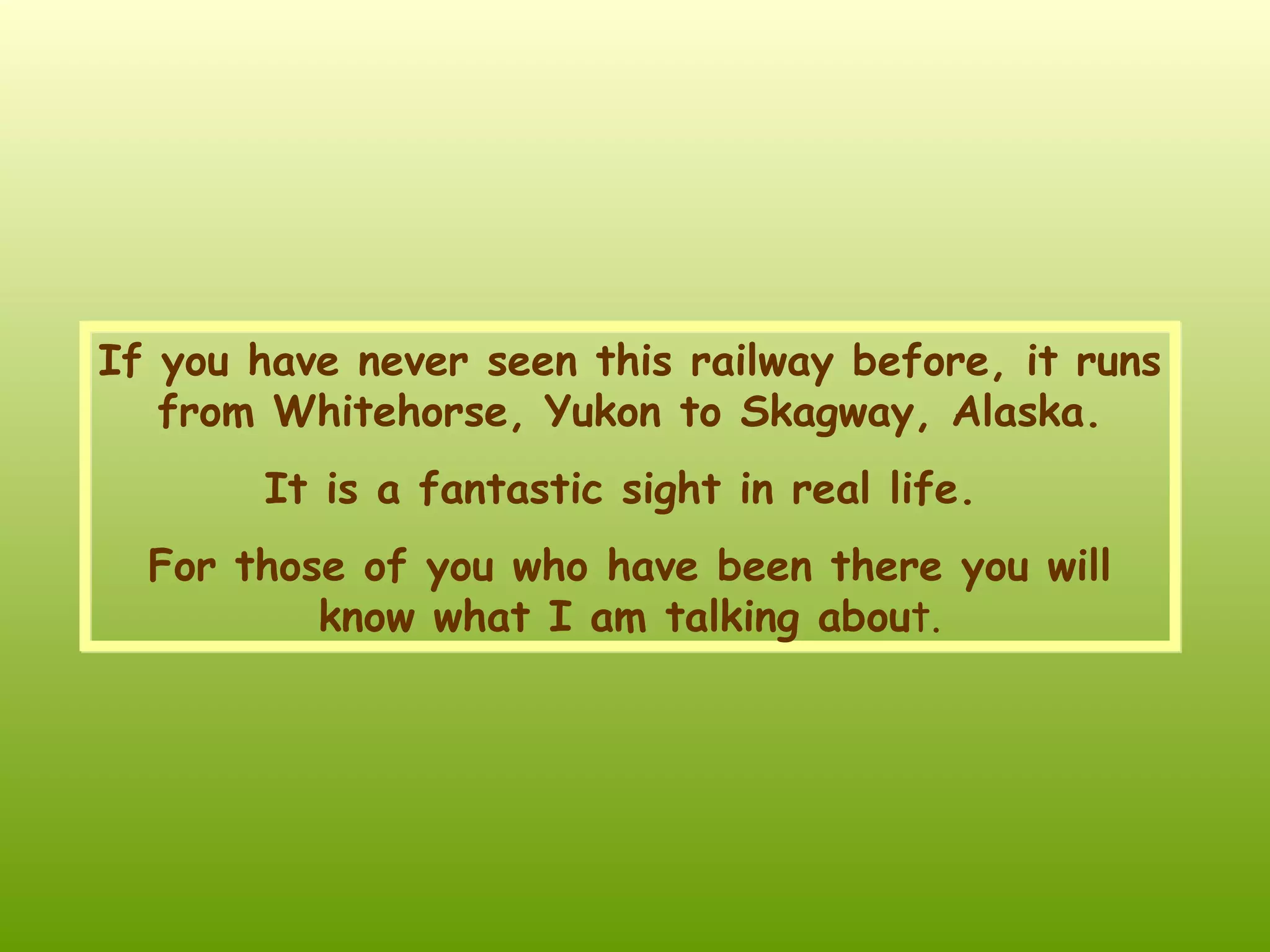 If you have never seen this railway before , it runs from Whitehorse, Yukon to Skagway, Alaska . I t is a fantastic sight in real life . For those of you who have been there you will know what I am talking abou t.