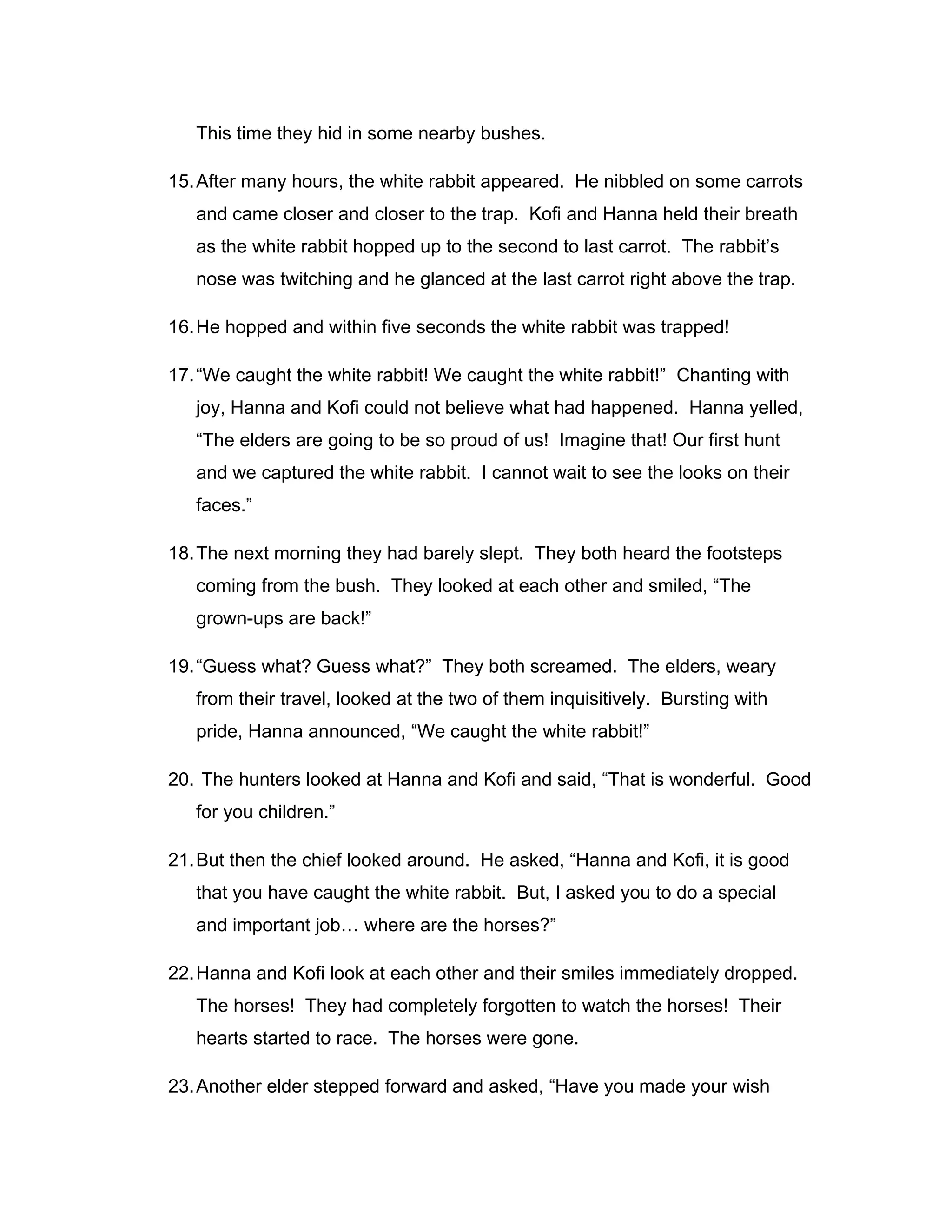 This time they hid in some nearby bushes.

15. After many hours, the white rabbit appeared. He nibbled on some carrots
   and came closer and closer to the trap. Kofi and Hanna held their breath
   as the white rabbit hopped up to the second to last carrot. The rabbit’s
   nose was twitching and he glanced at the last carrot right above the trap.

16. He hopped and within five seconds the white rabbit was trapped!

17. “We caught the white rabbit! We caught the white rabbit!” Chanting with
   joy, Hanna and Kofi could not believe what had happened. Hanna yelled,
   “The elders are going to be so proud of us! Imagine that! Our first hunt
   and we captured the white rabbit. I cannot wait to see the looks on their
   faces.”

18. The next morning they had barely slept. They both heard the footsteps
   coming from the bush. They looked at each other and smiled, “The
   grown-ups are back!”

19. “Guess what? Guess what?” They both screamed. The elders, weary
   from their travel, looked at the two of them inquisitively. Bursting with
   pride, Hanna announced, “We caught the white rabbit!”

20. The hunters looked at Hanna and Kofi and said, “That is wonderful. Good
   for you children.”

21. But then the chief looked around. He asked, “Hanna and Kofi, it is good
   that you have caught the white rabbit. But, I asked you to do a special
   and important job… where are the horses?”

22. Hanna and Kofi look at each other and their smiles immediately dropped.
   The horses! They had completely forgotten to watch the horses! Their
   hearts started to race. The horses were gone.

23. Another elder stepped forward and asked, “Have you made your wish
 