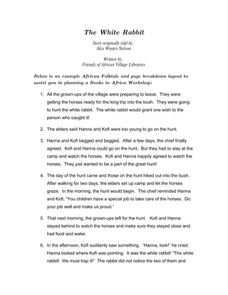 The White Rabbit
                             Story originally told by,
                               Alex Winter-Nelson

                                   Written by,
                       Friends of African Village Libraries

Below is an example African Folktale and page breakdown layout to
assist you in planning a Books in Africa Workshop:

  1. All the grown-ups of the village were preparing to leave. They were
     getting the horses ready for the long trip into the bush. They were going
     to hunt the white rabbit. The white rabbit would grant one wish to the
     person who caught it!

  2. The elders said Hanna and Kofi were too young to go on the hunt.

  3. Hanna and Kofi begged and begged. After a few days, the chief finally
     agreed. Kofi and Hanna could go on the hunt. But they had to stay at the
     camp and watch the horses. Kofi and Hanna happily agreed to watch the
     horses. They just wanted to be a part of the great hunt!

  4. The day of the hunt came and those on the hunt hiked out into the bush.
     After walking for two days, the elders set up camp and let the horses
     graze. In the morning, the hunt would begin. The chief reminded Hanna
     and Kofi, “You children have a special job to take care of the horses. Do
     your job well and make us proud.”

  5. That next morning, the grown-ups left for the hunt. Kofi and Hanna
     stayed behind to watch the horses and make sure they stayed close and
     had food and water.

  6. In the afternoon, Kofi suddenly saw something. “Hanna, look!” he cried.
     Hanna looked where Kofi was pointing. It was the white rabbit! “The white
     rabbit! We must trap it!” The rabbit did not notice the two of them and
 