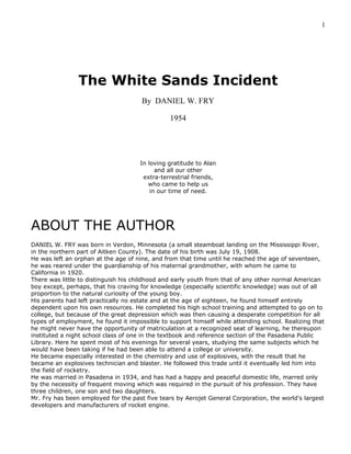 1
The White Sands Incident
By DANIEL W. FRY
1954
In loving gratitude to Alan
and all our other
extra-terrestrial friends,
who came to help us
in our time of need.
ABOUT THE AUTHOR
DANIEL W. FRY was born in Verdon, Minnesota (a small steamboat landing on the Mississippi River,
in the northern part of Aitken County). The date of his birth was July 19, 1908.
He was left an orphan at the age of nine, and from that time until he reached the age of seventeen,
he was reared under the guardianship of his maternal grandmother, with whom he came to
California in 1920.
There was little to distinguish his childhood and early youth from that of any other normal American
boy except, perhaps, that his craving for knowledge (especially scientific knowledge) was out of all
proportion to the natural curiosity of the young boy.
His parents had left practically no estate and at the age of eighteen, he found himself entirely
dependent upon his own resources. He completed his high school training and attempted to go on to
college, but because of the great depression which was then causing a desperate competition for all
types of employment, he found it impossible to support himself while attending school. Realizing that
he might never have the opportunity of matriculation at a recognized seat of learning, he thereupon
instituted a night school class of one in the textbook and reference section of the Pasadena Public
Library. Here he spent most of his evenings for several years, studying the same subjects which he
would have been taking if he had been able to attend a college or university.
He became especially interested in the chemistry and use of explosives, with the result that he
became an explosives technician and blaster. He followed this trade until it eventually led him into
the field of rocketry.
He was married in Pasadena in 1934, and has had a happy and peaceful domestic life, marred only
by the necessity of frequent moving which was required in the pursuit of his profession. They have
three children, one son and two daughters.
Mr. Fry has been employed for the past five tears by Aerojet General Corporation, the world's largest
developers and manufacturers of rocket engine.
 