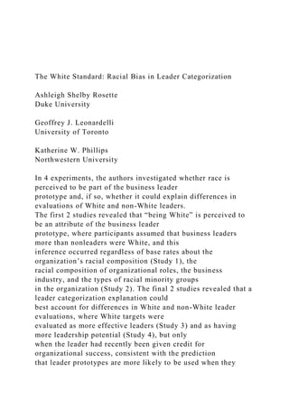The White Standard: Racial Bias in Leader Categorization
Ashleigh Shelby Rosette
Duke University
Geoffrey J. Leonardelli
University of Toronto
Katherine W. Phillips
Northwestern University
In 4 experiments, the authors investigated whether race is
perceived to be part of the business leader
prototype and, if so, whether it could explain differences in
evaluations of White and non-White leaders.
The first 2 studies revealed that “being White” is perceived to
be an attribute of the business leader
prototype, where participants assumed that business leaders
more than nonleaders were White, and this
inference occurred regardless of base rates about the
organization’s racial composition (Study 1), the
racial composition of organizational roles, the business
industry, and the types of racial minority groups
in the organization (Study 2). The final 2 studies revealed that a
leader categorization explanation could
best account for differences in White and non-White leader
evaluations, where White targets were
evaluated as more effective leaders (Study 3) and as having
more leadership potential (Study 4), but only
when the leader had recently been given credit for
organizational success, consistent with the prediction
that leader prototypes are more likely to be used when they
 