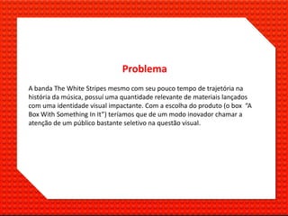 Problema
A banda The White Stripes mesmo com seu pouco tempo de trajetória na
história da música, possuí uma quantidade relevante de materiais lançados
com uma identidade visual impactante. Com a escolha do produto (o box “A
Box With Something In It”) teríamos que de um modo inovador chamar a
atenção de um público bastante seletivo na questão visual.
 