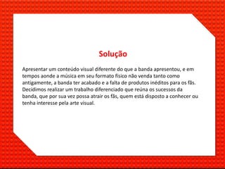 Solução
Apresentar um conteúdo visual diferente do que a banda apresentou, e em
tempos aonde a música em seu formato físico não venda tanto como
antigamente, a banda ter acabado e a falta de produtos inéditos para os fãs.
Decidimos realizar um trabalho diferenciado que reúna os sucessos da
banda, que por sua vez possa atrair os fãs, quem está disposto a conhecer ou
tenha interesse pela arte visual.
 