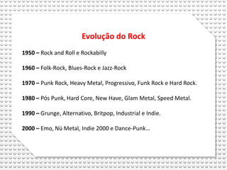 Evolução do Rock
1950 – Rock and Roll e Rockabilly

1960 – Folk-Rock, Blues-Rock e Jazz-Rock

1970 – Punk Rock, Heavy Metal, Progressivo, Funk Rock e Hard Rock.

1980 – Pós Punk, Hard Core, New Have, Glam Metal, Speed Metal.

1990 – Grunge, Alternativo, Britpop, Industrial e Indie.

2000 – Emo, Nü Metal, Indie 2000 e Dance-Punk…
 