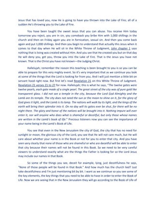 Jesus that has loved you, now He is going to have you thrown into the Lake of Fire; all of a
sudden He’s throwing you to the Lake of Fire.
You have been taught the sweet Jesus that you can abuse. You receive Him today
tomorrow you reject, you are in sin, you comeback you bribe Him with 1,000 shillings in the
church and then on Friday again you are in fornication, sexual sin. And then you come back
again and put 1,000 shillings. And then you begin to understand that actually this Jesus when it
comes to that day when He will sit in the White Throne of Judgment, John chapter 1 says
nothing that is living was created without Him. And you see that He created you but on that day
He will deny you, get you, throw you into the Lake of Fire. That is the Jesus you have not
known. That is the Christ you have not known—the Judging Christ.
Hallelujah; remember the reason this teaching is been brought to you is so you can be
able to prepare for this very mighty event. So it’s very important that as we continue you look
at some of the things that the Lord is looking for from you. And I will just mention a little bit on
servant hood right now. But first let’s read Revelation 21 on this White Throne of Judgment.
Revelation 21 verses 21 to 27 for now. Hallelujah; this is what he says, “The twelve gates were
twelve pearls, each gate made of a single pearl. The great street of the city was of pure gold like
transparent glass. I did not see a temple in the city, because the Lord God Almighty and the
Lamb are its temple. The city does not need the sun or the moon to shine on it, for the glory of
God gives it light, and the Lamb is its lamp. The nations will walk by its light, and the kings of the
earth will bring their splendor into it. On no day will its gates ever be shut, for there will be no
night there. The glory and honor of the nations will be brought into it. Nothing impure will ever
enter it, nor will anyone who does what is shameful or deceitful, but only those whose names
are written in the Lamb’s book of life.” Precious listeners now you can see the importance of
your name being in the Lamb’s Book of Life.
You see that even in the New Jerusalem the city of God, the city that has no need for
sunlight or moon, the glorious city of the Lord, you see that He will not care much, but He will
care about whether your name is in the Book or not for you to enter that city. And you have
seen very clearly that none of those who are shameful or who are deceitful will be able to enter
that city because their names will not be found in this Book. So we need to be very careful
viewers to understand exactly what are the things the Father is looking for so the Lord Jesus
may include our names in that Book.
So some of the things you see, deceit for example, lying, just deceitfulness he says,
“None of those people will be found in that Book.” And how much has the church lied? Just
take deceitfulness and I’m just mentioning bit by bit. I want as we continue so you see some of
the key elements, the key things that you need to be able to have in order to enter the Book of
Life. Now we are seeing that in the New Jerusalem they will go according to the Book of Life of
 
