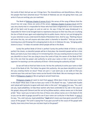 the Lamb of God. And yet we see 2 things here: The shamefulness and deceitfulness. Who are
the people that have ashamed Jesus? The Book of Hebrews we are not going there now, just
write it if you are writing; you can read later.
The Book of Hebrews chapter 6 verses 4 to 6, the verses of the song of Moses that the
church has not sung—these are some of the verses. Hebrews chapter 6 verses 4 to 6 and he
says very clearly that it is impossible for those who have been enlightened or once received the
gift of the Spirit and he goes on and on and on. He says if they fall away kimakusudi it is
impossible for them to be brought back to repentance because to their loss they are crucifying
the Son of God all over again and subjecting Him to public shame. And so I am just bringing this
to your attention so you understand the Book of Revelation here. And he says, “Nothing impure
will enter the city, nor will anyone who does what is shameful or deceitful.” And you see that
receiving Jesus and throwing Him and going back to do sin in Hebrews He says, “bringing public
shame to Jesus.” It makes me wonder which people will be in this Book.
Surely the perfect Bride of Christ is perfect! Surely the perfect Bride of Christ is surely
perfect! No cheats, no deceitful people will be in that place. No shameful people will be in that
Book; just look at your lives today as I’m ministering here. Are you creating shame to Jesus? Are
you deceitful to Jesus? Are you lying to Jesus the Lamb of God, the owner of the Book of life?
He is the one that has power and authority to write your name or blot it out! And the last
segment I’m teaching is on the authority of Christ—Christ having the authority of God!
So we will look at that but listen to me: He has the authority to write your name or blot
it out of the Book of Life. The Father has given Him authority. Are you been deceitful to Jesus?
Are you creating shame on Jesus? Those are just 2. I just want you as we walk on that you
examine your lives and see if your name can be found in that Book. We are moving on now; the
Book of Philippians chapter 4. We are going to servant hood now.
Philippians chapter 4 I want to start from verse 2. What does it take to have your name
in this Book? What does it take to have your name in this Book? He says, “I plead with Euodia
and I plead with Syntyche to agree with each other in the Lord.” And verse 3 he says, “Yes, and I
ask you, loyal yokefellow, to help these women who have contended at my side in the cause of
the gospel, along with Clement and the rest of my fellow workers, whose names are in the book
of life.” Now I want you to look at the lives of these ones whose names are in the Book of Life
so you can be able to gauge yourself to see if your name can surely be in that Book. In verse 3
he says, “Yes, and I ask you, loyal yokefellow,” loyal which means you have given yourself to the
cause of the gospel. The Lord is saying that if you give yourself to the cause of the gospel with
loyalty; how many times have you not been loyal to the gospel?
 