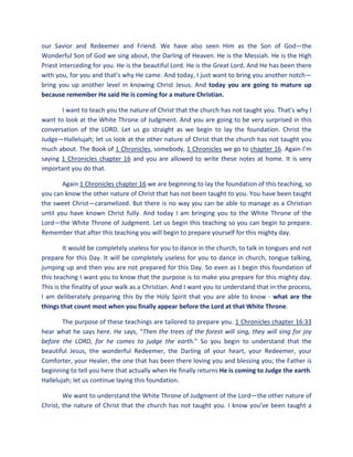 our Savior and Redeemer and Friend. We have also seen Him as the Son of God—the
Wonderful Son of God we sing about, the Darling of Heaven. He is the Messiah. He is the High
Priest interceding for you. He is the beautiful Lord. He is the Great Lord. And He has been there
with you, for you and that’s why He came. And today, I just want to bring you another notch—
bring you up another level in knowing Christ Jesus. And today you are going to mature up
because remember He said He is coming for a mature Christian.
I want to teach you the nature of Christ that the church has not taught you. That’s why I
want to look at the White Throne of Judgment. And you are going to be very surprised in this
conversation of the LORD. Let us go straight as we begin to lay the foundation. Christ the
Judge—Hallelujah; let us look at the other nature of Christ that the church has not taught you
much about. The Book of 1 Chronicles, somebody, 1 Chronicles we go to chapter 16. Again I’m
saying 1 Chronicles chapter 16 and you are allowed to write these notes at home. It is very
important you do that.
Again 1 Chronicles chapter 16 we are beginning to lay the foundation of this teaching, so
you can know the other nature of Christ that has not been taught to you. You have been taught
the sweet Christ—caramelized. But there is no way you can be able to manage as a Christian
until you have known Christ fully. And today I am bringing you to the White Throne of the
Lord—the White Throne of Judgment. Let us begin this teaching so you can begin to prepare.
Remember that after this teaching you will begin to prepare yourself for this mighty day.
It would be completely useless for you to dance in the church, to talk in tongues and not
prepare for this Day. It will be completely useless for you to dance in church, tongue talking,
jumping up and then you are not prepared for this Day. So even as I begin this foundation of
this teaching I want you to know that the purpose is to make you prepare for this mighty day.
This is the finality of your walk as a Christian. And I want you to understand that in the process,
I am deliberately preparing this by the Holy Spirit that you are able to know - what are the
things that count most when you finally appear before the Lord at that White Throne.
The purpose of these teachings are tailored to prepare you. 1 Chronicles chapter 16:33
hear what he says here. He says, “Then the trees of the forest will sing, they will sing for joy
before the LORD, for he comes to judge the earth.” So you begin to understand that the
beautiful Jesus, the wonderful Redeemer, the Darling of your heart, your Redeemer, your
Comforter, your Healer, the one that has been there loving you and blessing you; the Father is
beginning to tell you here that actually when He finally returns He is coming to Judge the earth.
Hallelujah; let us continue laying this foundation.
We want to understand the White Throne of Judgment of the Lord—the other nature of
Christ, the nature of Christ that the church has not taught you. I know you’ve been taught a
 