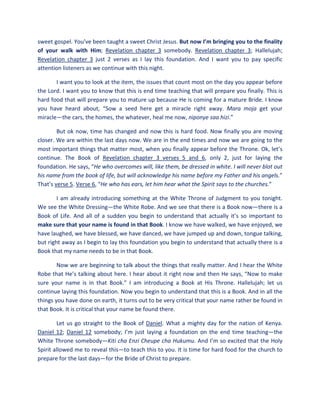 sweet gospel. You’ve been taught a sweet Christ Jesus. But now I’m bringing you to the finality
of your walk with Him; Revelation chapter 3 somebody. Revelation chapter 3; Hallelujah;
Revelation chapter 3 just 2 verses as I lay this foundation. And I want you to pay specific
attention listeners as we continue with this night.
I want you to look at the item, the issues that count most on the day you appear before
the Lord. I want you to know that this is end time teaching that will prepare you finally. This is
hard food that will prepare you to mature up because He is coming for a mature Bride. I know
you have heard about, “Sow a seed here get a miracle right away. Mara moja get your
miracle—the cars, the homes, the whatever, heal me now, niponye saa hizi.”
But ok now, time has changed and now this is hard food. Now finally you are moving
closer. We are within the last days now. We are in the end times and now we are going to the
most important things that matter most, when you finally appear before the Throne. Ok, let’s
continue. The Book of Revelation chapter 3 verses 5 and 6, only 2, just for laying the
foundation. He says, “He who overcomes will, like them, be dressed in white. I will never blot out
his name from the book of life, but will acknowledge his name before my Father and his angels.”
That’s verse 5. Verse 6, “He who has ears, let him hear what the Spirit says to the churches.”
I am already introducing something at the White Throne of Judgment to you tonight.
We see the White Dressing—the White Robe. And we see that there is a Book now—there is a
Book of Life. And all of a sudden you begin to understand that actually it’s so important to
make sure that your name is found in that Book. I know we have walked, we have enjoyed, we
have laughed, we have blessed, we have danced, we have jumped up and down, tongue talking,
but right away as I begin to lay this foundation you begin to understand that actually there is a
Book that my name needs to be in that Book.
Now we are beginning to talk about the things that really matter. And I hear the White
Robe that He’s talking about here. I hear about it right now and then He says, “Now to make
sure your name is in that Book.” I am introducing a Book at His Throne. Hallelujah; let us
continue laying this foundation. Now you begin to understand that this is a Book. And in all the
things you have done on earth, it turns out to be very critical that your name rather be found in
that Book. It is critical that your name be found there.
Let us go straight to the Book of Daniel. What a mighty day for the nation of Kenya.
Daniel 12; Daniel 12 somebody; I’m just laying a foundation on the end time teaching—the
White Throne somebody—Kiti cha Enzi Cheupe cha Hukumu. And I’m so excited that the Holy
Spirit allowed me to reveal this—to teach this to you. It is time for hard food for the church to
prepare for the last days—for the Bride of Christ to prepare.
 