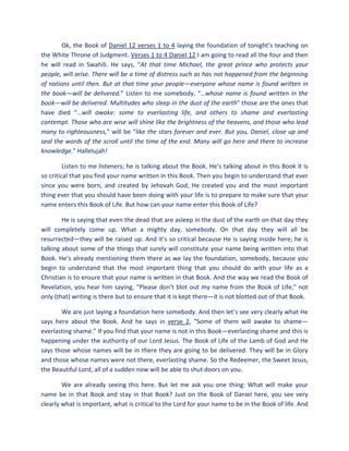 Ok, the Book of Daniel 12 verses 1 to 4 laying the foundation of tonight’s teaching on
the White Throne of Judgment. Verses 1 to 4 Daniel 12 I am going to read all the four and then
he will read in Swahili. He says, “At that time Michael, the great prince who protects your
people, will arise. There will be a time of distress such as has not happened from the beginning
of nations until then. But at that time your people—everyone whose name is found written in
the book—will be delivered.” Listen to me somebody, “…whose name is found written in the
book—will be delivered. Multitudes who sleep in the dust of the earth” those are the ones that
have died “…will awake: some to everlasting life, and others to shame and everlasting
contempt. Those who are wise will shine like the brightness of the heavens, and those who lead
many to righteousness,” will be “like the stars forever and ever. But you, Daniel, close up and
seal the words of the scroll until the time of the end. Many will go here and there to increase
knowledge.” Hallelujah!
Listen to me listeners; he is talking about the Book. He’s talking about in this Book it is
so critical that you find your name written in this Book. Then you begin to understand that ever
since you were born, and created by Jehovah God, He created you and the most important
thing ever that you should have been doing with your life is to prepare to make sure that your
name enters this Book of Life. But how can your name enter this Book of Life?
He is saying that even the dead that are asleep in the dust of the earth on that day they
will completely come up. What a mighty day, somebody. On that day they will all be
resurrected—they will be raised up. And it’s so critical because He is saying inside here; he is
talking about some of the things that surely will constitute your name being written into that
Book. He’s already mentioning them there as we lay the foundation, somebody, because you
begin to understand that the most important thing that you should do with your life as a
Christian is to ensure that your name is written in that Book. And the way we read the Book of
Revelation, you hear him saying, “Please don’t blot out my name from the Book of Life,” not
only (that) writing is there but to ensure that it is kept there—it is not blotted out of that Book.
We are just laying a foundation here somebody. And then let’s see very clearly what He
says here about the Book. And he says in verse 2, “Some of them will awake to shame—
everlasting shame.” If you find that your name is not in this Book—everlasting shame and this is
happening under the authority of our Lord Jesus. The Book of Life of the Lamb of God and He
says those whose names will be in there they are going to be delivered. They will be in Glory
and those whose names were not there, everlasting shame. So the Redeemer, the Sweet Jesus,
the Beautiful Lord, all of a sudden now will be able to shut doors on you.
We are already seeing this here. But let me ask you one thing: What will make your
name be in that Book and stay in that Book? Just on the Book of Daniel here, you see very
clearly what is important, what is critical to the Lord for your name to be in the Book of life. And
 