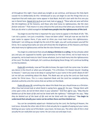 all throughout this night I have asked you tonight as we continue, and because the Holy Spirit
caused me to deliberately do this—kimakusudi so you can begin to see the things that are so
important that will make your name appear in that Book. And let’s start with the first one you
see in Daniel here. Daniel 12:1 to 4 we just read, look at verse 3, “Those who are wise will shine
like the brightness of the heavens, and those who lead many to righteousness, like the stars
forever and ever.” That means it is very critical to the Lord Jesus that when you receive the Lord
that you do what is called evangelism to lead many people into the righteousness of the Lord.
You begin to see that that is important for your name to appear in the Book of Life. “Oh,
I am not a pastor; I am just a mushirika. I have not been called.” And yet now we see that for
your name to appear there, if you want to shine you must lead many into righteousness.
Hallelujah! I am telling you tonight by the end of this night, you will surely prepare yourself for
Christ. He is saying those (who are wise will shine) like the brightness of the Heavens and those
who lead many to righteousness will be like the stars forever and ever.
You begin to understand that actually being a Christian is a calling. He has already called
you and you are supposed to testify—give testimony on the risen Christ, not to lead many to
prosperity, not to lead many to I don’t know whatever, but to lead many into the righteousness
of the Lord. This Book; Hallelujah; let’s continue developing these things; let’s continue building
on this foundation.
Psalm 69 somebody; now we’ll be able to know; the open truth has come now. So when
you dance in the church or when you tell people, “I’m a Christian; I’m Heaven bound—heading
to Heaven,” I want you now to be deep in saying that! Is your name in the Lamb’s Book of Life?
Let me tell you something about this Book. This Book was set up by the Lord our God much
earlier for Christ Jesus. This is a very important Book and the Lord has complete authority,
absolute authority unto the names that are written on that Book.
Psalm 69 verse 28, something else about this Book that you should know as a Christian.
After they had sinned look at what David is saying here, verse 27. He says, “Charge them with
crime upon crime; do not let them share in your salvation.” And then 28 he says, “May they be
blotted out of the book of life and not be listed with the righteous.” Hallelujah! He says, “May
they be blotted out of the book of life and not be listed with the righteous.” You begin to
understand that actually your name can be written there and then blotted out.
You can be completely wiped out—blotted out by the Lord, the Darling of Heaven, the
Lord Jesus. Actually the other side of Him is that actually He is capable of wiping out your name,
blotting out your name out of this Book—your lover, He loves you. The other side of Him is that
actually He can really blot out your name. He can cross out and wipe it out.
 
