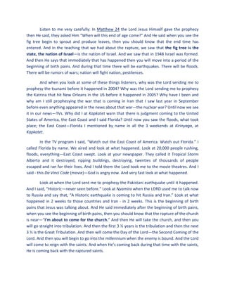 Listen to me very carefully: In Matthew 24 the Lord Jesus Himself gave the prophecy
then He said, they asked Him “When will this end of age come?” And He said when you see the
fig tree begin to sprout and produce leaves, then you should know that the end time has
entered. And in the teaching that we had about the rapture, we saw that the fig tree is the
state, the nation of Israel—is the nation of Israel. And we saw that in 1948 Israel was formed.
And then He says that immediately that has happened then you will move into a period of the
beginning of birth pains. And during that time there will be earthquakes. There will be floods.
There will be rumors of wars; nation will fight nation, pestilences.
And when you look at some of these things listeners, why was the Lord sending me to
prophesy the tsunami before it happened in 2004? Why was the Lord sending me to prophesy
the Katrina that hit New Orleans in the US before it happened in 2005? Why have I been and
why am I still prophesying the war that is coming in Iran that I saw last year in September
before even anything appeared in the news about that war—the nuclear war? Until now we see
it in our news—TVs. Why did I at Kapkatet warn that there is judgment coming to the United
States of America, the East Coast and I said Florida? Until now you saw the floods, what took
place; the East Coast—Florida I mentioned by name in all the 3 weekends at Kirinyaga, at
Kapkatet.
In the TV program I said, “Watch out the East Coast of America. Watch out Florida.” I
called Florida by name. We aired and look at what happened. Look at 20,000 people rushing,
floods, everything—East Coast swept. Look at your newspaper. They called it Tropical Storm
Alberto and it destroyed, ripping buildings, destroying, twenties of thousands of people
escaped and ran for their lives. And I told them the Lord took me to the movie theatres. And I
said - this Da Vinci Code (movie)—God is angry now. And very fast look at what happened.
Look at when the Lord sent me to prophesy the Pakistani earthquake until it happened.
And I said, “Historic—never seen before.” Look at Nyamira when the LORD used me to talk now
to Russia and say that, “A Historic earthquake is coming to hit Russia and Iran.” Look at what
happened in 2 weeks to those countries and Iran - in 2 weeks. This is the beginning of birth
pains that Jesus was talking about. And He said immediately after the beginning of birth pains,
when you see the beginning of birth pains, then you should know that the rapture of the church
is near—“I’m about to come for the church.” And then He will take the church, and then you
will go straight into tribulation. And then the first 3 ½ years is the tribulation and then the next
3 ½ is the Great Tribulation. And then will come the Day of the Lord—the Second Coming of the
Lord. And then you will begin to go into the millennium when the enemy is bound. And the Lord
will come to reign with the saints. And when He’s coming back during that time with the saints,
He is coming back with the raptured saints.
 
