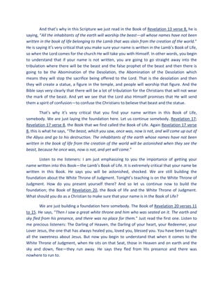 And that’s why in this Scripture we just read in the Book of Revelation 13 verse 8, he is
saying, “All the inhabitants of the earth will worship the beast—all whose names have not been
written in the book of life belonging to the Lamb that was slain from the creation of the world.”
He is saying it’s very critical that you make sure your name is written in the Lamb’s Book of Life,
so when the Lord comes for the church He will take you with Himself. In other words, you begin
to understand that if your name is not written, you are going to go straight away into the
tribulation where there will be the beast and the false prophet of the beast and then there is
going to be the Abomination of the Desolation, the Abomination of the Desolation which
means they will stop the sacrifice being offered to the Lord. That is the desolation and then
they will create a statue, a figure in the temple, and people will worship that figure. And the
Bible says very clearly that there will be a lot of tribulation for the Christians that will not wear
the mark of the beast. And yet we see that the Lord also Himself promises that He will send
them a spirit of confusion—to confuse the Christians to believe that beast and the statue.
That’s why it’s very critical that you find your name written in this Book of Life,
somebody. We are just laying the foundation here. Let us continue somebody. Revelation 17;
Revelation 17 verse 8, the Book that we find called the Book of Life. Again Revelation 17 verse
8, this is what he says, “The beast, which you saw, once was, now is not, and will come up out of
the Abyss and go to his destruction. The inhabitants of the earth whose names have not been
written in the book of life from the creation of the world will be astonished when they see the
beast, because he once was, now is not, and yet will come.”
Listen to me listeners: I am just emphasizing to you the importance of getting your
name written into this Book—the Lamb’s Book of Life. It is extremely critical that your name be
written in this Book. He says you will be astonished, shocked. We are still building the
foundation about the White Throne of Judgment. Tonight’s teaching is on the White Throne of
Judgment. How do you present yourself there? And so let us continue now to build the
foundation; the Book of Revelation 20, the Book of life and the White Throne of Judgment.
What should you do as a Christian to make sure that your name is in the Book of Life?
We are just building a foundation here somebody. The Book of Revelation 20 verses 11
to 15. He says, “Then I saw a great white throne and him who was seated on it. The earth and
sky fled from his presence, and there was no place for them.” Just read the first one. Listen to
me precious listeners: The Darling of Heaven, the Darling of your heart, your Redeemer, your
Lover Jesus, the one that has always healed you, loved you, blessed you. You have been taught
all the sweetness about Jesus. But now you begin to understand that when it comes to the
White Throne of Judgment, when He sits on that Seat, those in Heaven and on earth and the
sky and down, flee—they run away. He says they fled from His presence and there was
nowhere to run to.
 
