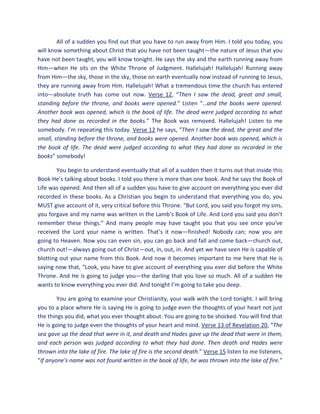 All of a sudden you find out that you have to run away from Him. I told you today, you
will know something about Christ that you have not been taught—the nature of Jesus that you
have not been taught, you will know tonight. He says the sky and the earth running away from
Him—when He sits on the White Throne of Judgment. Hallelujah! Hallelujah! Running away
from Him—the sky, those in the sky, those on earth eventually now instead of running to Jesus,
they are running away from Him. Hallelujah! What a tremendous time the church has entered
into—absolute truth has come out now. Verse 12, “Then I saw the dead, great and small,
standing before the throne, and books were opened.” Listen “…and the books were opened.
Another book was opened, which is the book of life. The dead were judged according to what
they had done as recorded in the books.” The Book was removed. Hallelujah! Listen to me
somebody. I’m repeating this today. Verse 12 he says, “Then I saw the dead, the great and the
small, standing before the throne, and books were opened. Another book was opened, which is
the book of life. The dead were judged according to what they had done as recorded in the
books” somebody!
You begin to understand eventually that all of a sudden then it turns out that inside this
Book He’s talking about books. I told you there is more than one book. And he says the Book of
Life was opened. And then all of a sudden you have to give account on everything you ever did
recorded in these books. As a Christian you begin to understand that everything you do, you
MUST give account of it, very critical before this Throne. “But Lord, you said you forgot my sins,
you forgave and my name was written in the Lamb’s Book of Life. And Lord you said you don’t
remember these things.” And many people may have taught you that you see once you’ve
received the Lord your name is written. That’s it now—finished! Nobody can; now you are
going to Heaven. Now you can even sin, you can go back and fall and come back—church out,
church out!—always going out of Christ—out, in, out, in. And yet we have seen He is capable of
blotting out your name from this Book. And now it becomes important to me here that He is
saying now that, “Look, you have to give account of everything you ever did before the White
Throne. And He is going to judge you—the darling that you love so much. All of a sudden He
wants to know everything you ever did. And tonight I’m going to take you deep.
You are going to examine your Christianity, your walk with the Lord tonight. I will bring
you to a place where He is saying He is going to judge even the thoughts of your heart not just
the things you did, what you ever thought about. You are going to be shocked. You will find that
He is going to judge even the thoughts of your heart and mind. Verse 13 of Revelation 20, “The
sea gave up the dead that were in it, and death and Hades gave up the dead that were in them,
and each person was judged according to what they had done. Then death and Hades were
thrown into the lake of fire. The lake of fire is the second death.” Verse 15 listen to me listeners,
“If anyone's name was not found written in the book of life, he was thrown into the lake of fire.”
 