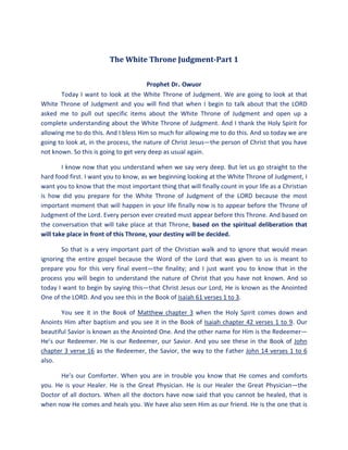 The White Throne Judgment-Part 1
Prophet Dr. Owuor
Today I want to look at the White Throne of Judgment. We are going to look at that
White Throne of Judgment and you will find that when I begin to talk about that the LORD
asked me to pull out specific items about the White Throne of Judgment and open up a
complete understanding about the White Throne of Judgment. And I thank the Holy Spirit for
allowing me to do this. And I bless Him so much for allowing me to do this. And so today we are
going to look at, in the process, the nature of Christ Jesus—the person of Christ that you have
not known. So this is going to get very deep as usual again.
I know now that you understand when we say very deep. But let us go straight to the
hard food first. I want you to know, as we beginning looking at the White Throne of Judgment, I
want you to know that the most important thing that will finally count in your life as a Christian
is how did you prepare for the White Throne of Judgment of the LORD because the most
important moment that will happen in your life finally now is to appear before the Throne of
Judgment of the Lord. Every person ever created must appear before this Throne. And based on
the conversation that will take place at that Throne, based on the spiritual deliberation that
will take place in front of this Throne, your destiny will be decided.
So that is a very important part of the Christian walk and to ignore that would mean
ignoring the entire gospel because the Word of the Lord that was given to us is meant to
prepare you for this very final event—the finality; and I just want you to know that in the
process you will begin to understand the nature of Christ that you have not known. And so
today I want to begin by saying this—that Christ Jesus our Lord, He is known as the Anointed
One of the LORD. And you see this in the Book of Isaiah 61 verses 1 to 3.
You see it in the Book of Matthew chapter 3 when the Holy Spirit comes down and
Anoints Him after baptism and you see it in the Book of Isaiah chapter 42 verses 1 to 9. Our
beautiful Savior is known as the Anointed One. And the other name for Him is the Redeemer—
He’s our Redeemer. He is our Redeemer, our Savior. And you see these in the Book of John
chapter 3 verse 16 as the Redeemer, the Savior, the way to the Father John 14 verses 1 to 6
also.
He’s our Comforter. When you are in trouble you know that He comes and comforts
you. He is your Healer. He is the Great Physician. He is our Healer the Great Physician—the
Doctor of all doctors. When all the doctors have now said that you cannot be healed, that is
when now He comes and heals you. We have also seen Him as our friend. He is the one that is
 
